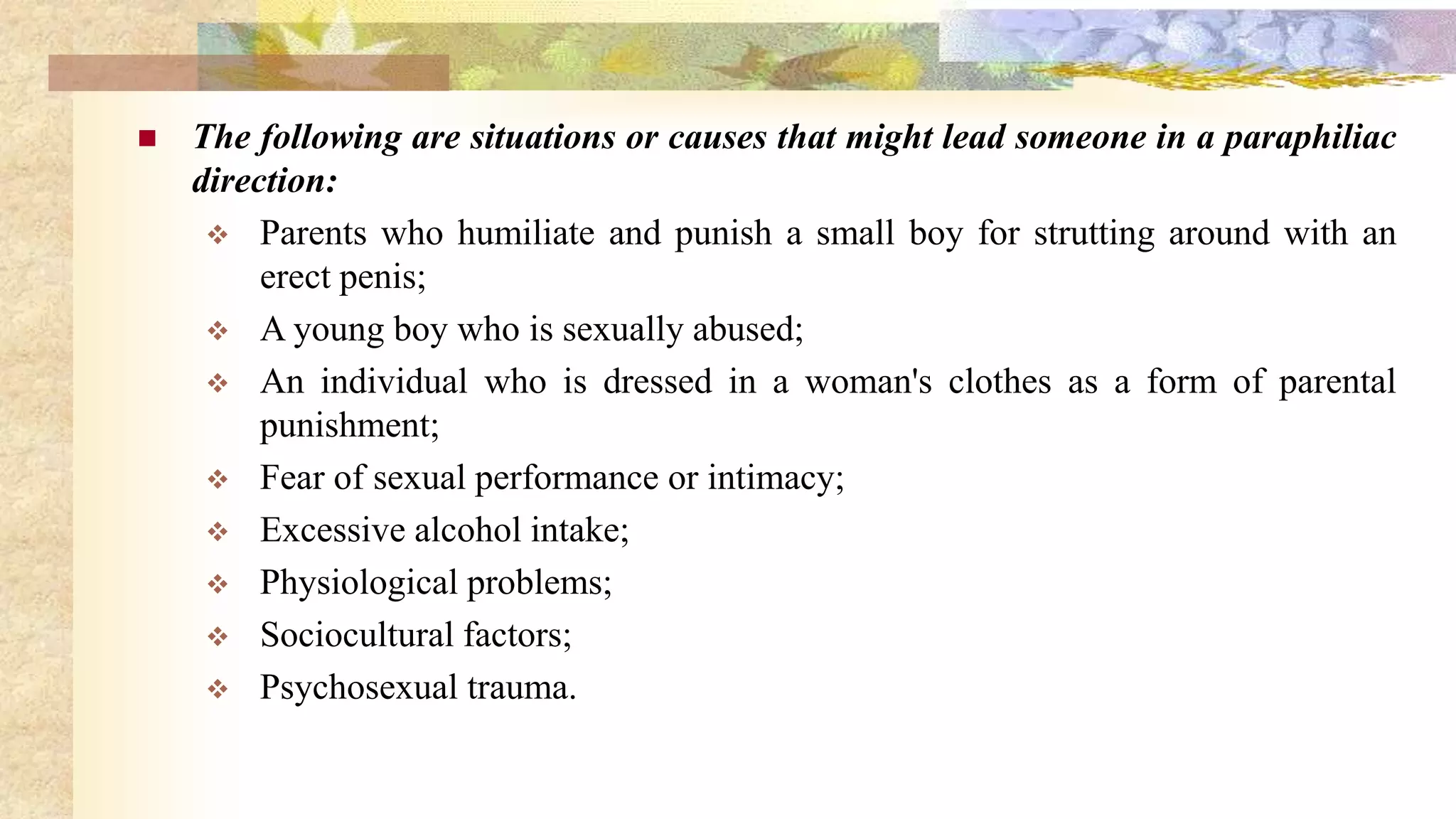  The following are situations or causes that might lead someone in a paraphiliac
direction:
 Parents who humiliate and punish a small boy for strutting around with an
erect penis;
 A young boy who is sexually abused;
 An individual who is dressed in a woman's clothes as a form of parental
punishment;
 Fear of sexual performance or intimacy;
 Excessive alcohol intake;
 Physiological problems;
 Sociocultural factors;
 Psychosexual trauma.
 