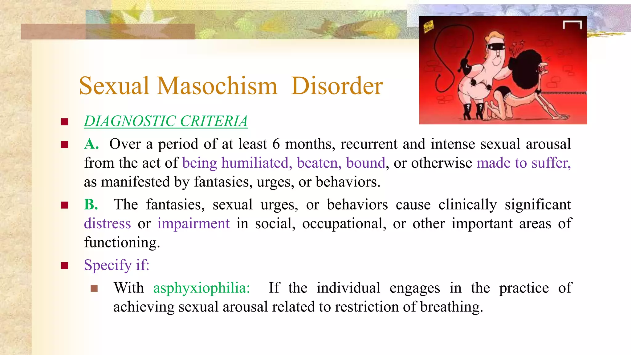 Sexual Masochism Disorder
 DIAGNOSTIC CRITERIA
 A. Over a period of at least 6 months, recurrent and intense sexual arousal
from the act of being humiliated, beaten, bound, or otherwise made to suffer,
as manifested by fantasies, urges, or behaviors.
 B. The fantasies, sexual urges, or behaviors cause clinically significant
distress or impairment in social, occupational, or other important areas of
functioning.
 Specify if:
 With asphyxiophilia: If the individual engages in the practice of
achieving sexual arousal related to restriction of breathing.
 