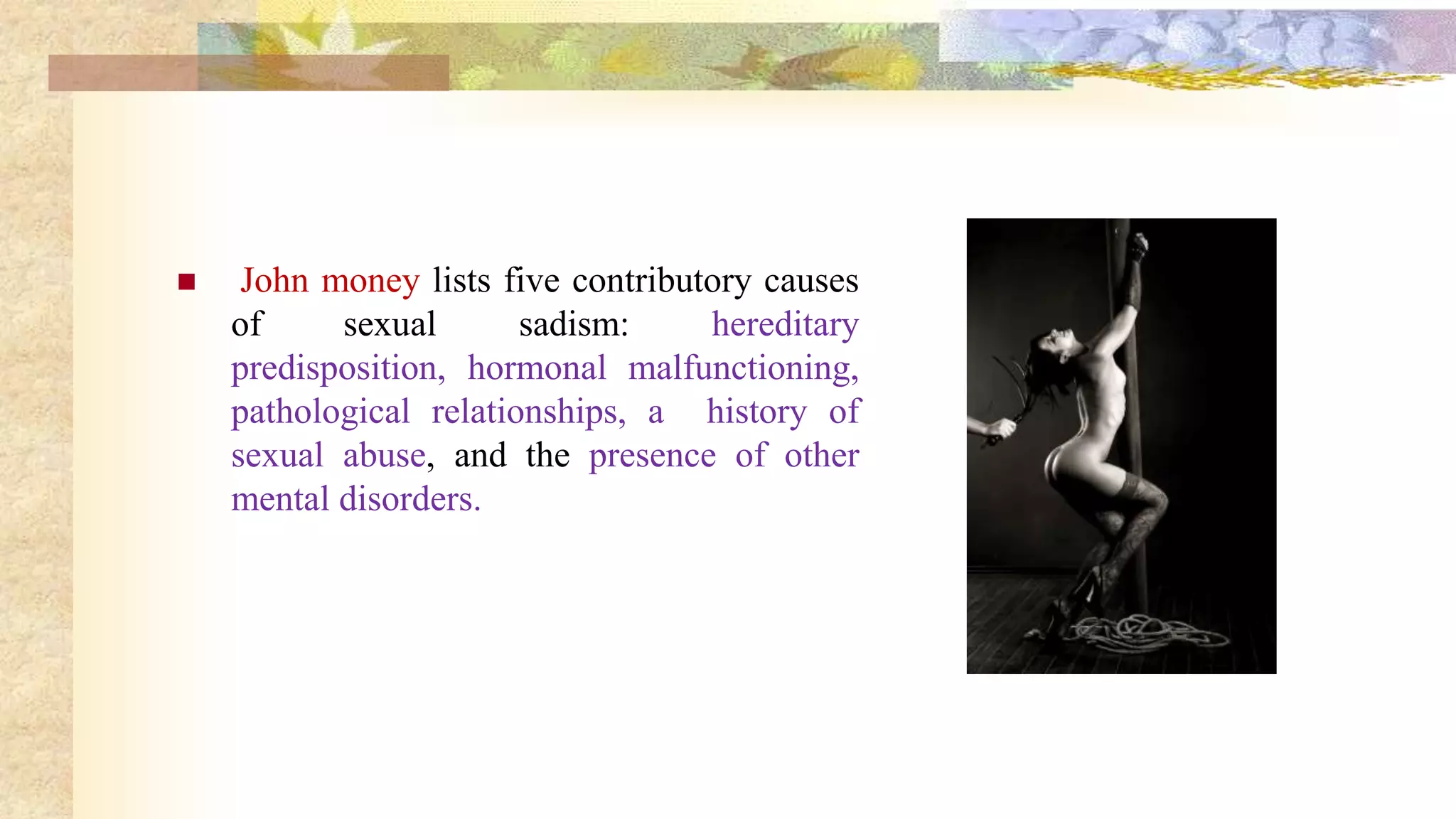  John money lists five contributory causes
of sexual sadism: hereditary
predisposition, hormonal malfunctioning,
pathological relationships, a history of
sexual abuse, and the presence of other
mental disorders.
 