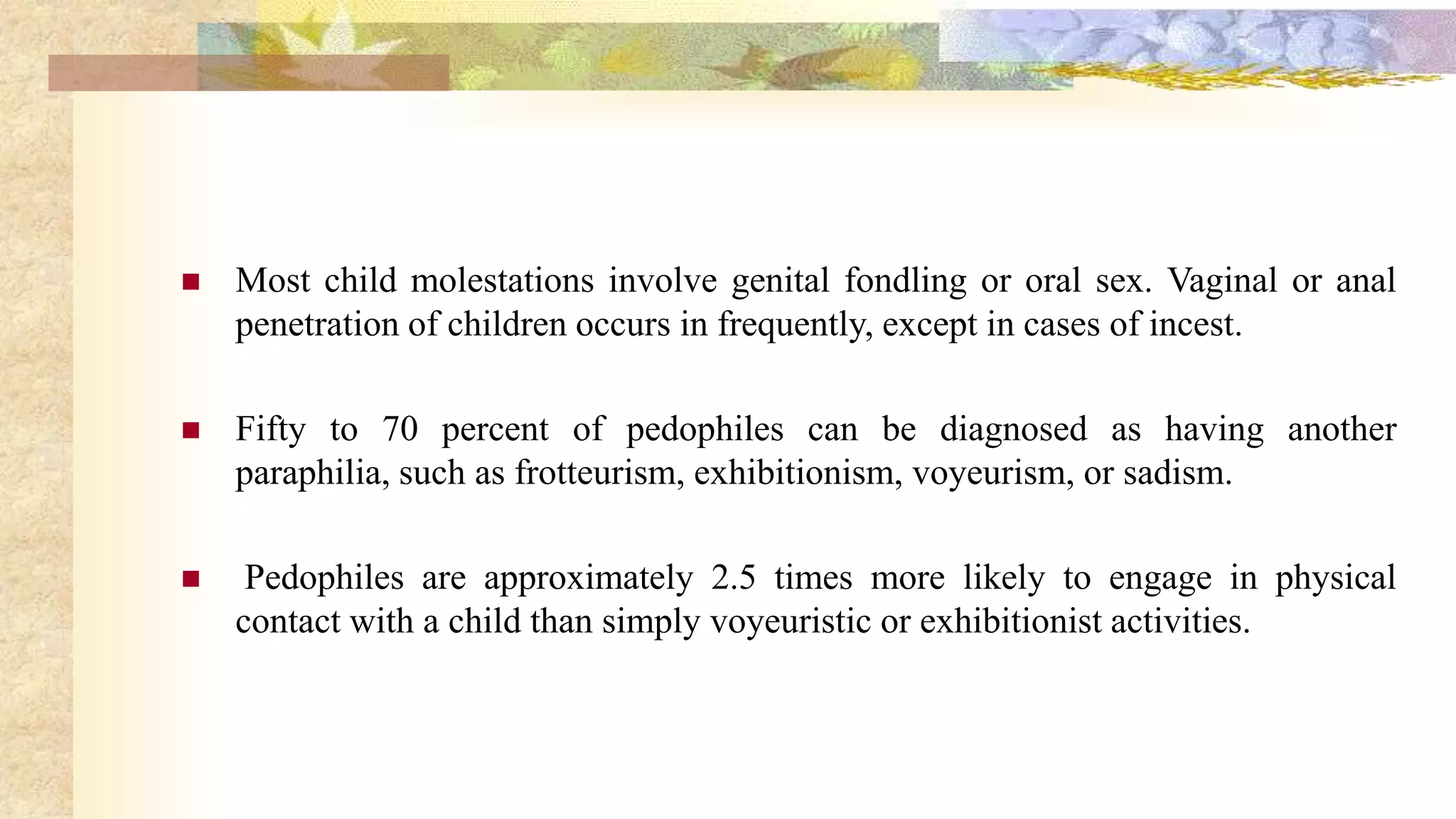  Most child molestations involve genital fondling or oral sex. Vaginal or anal
penetration of children occurs in frequently, except in cases of incest.
 Fifty to 70 percent of pedophiles can be diagnosed as having another
paraphilia, such as frotteurism, exhibitionism, voyeurism, or sadism.
 Pedophiles are approximately 2.5 times more likely to engage in physical
contact with a child than simply voyeuristic or exhibitionist activities.
 