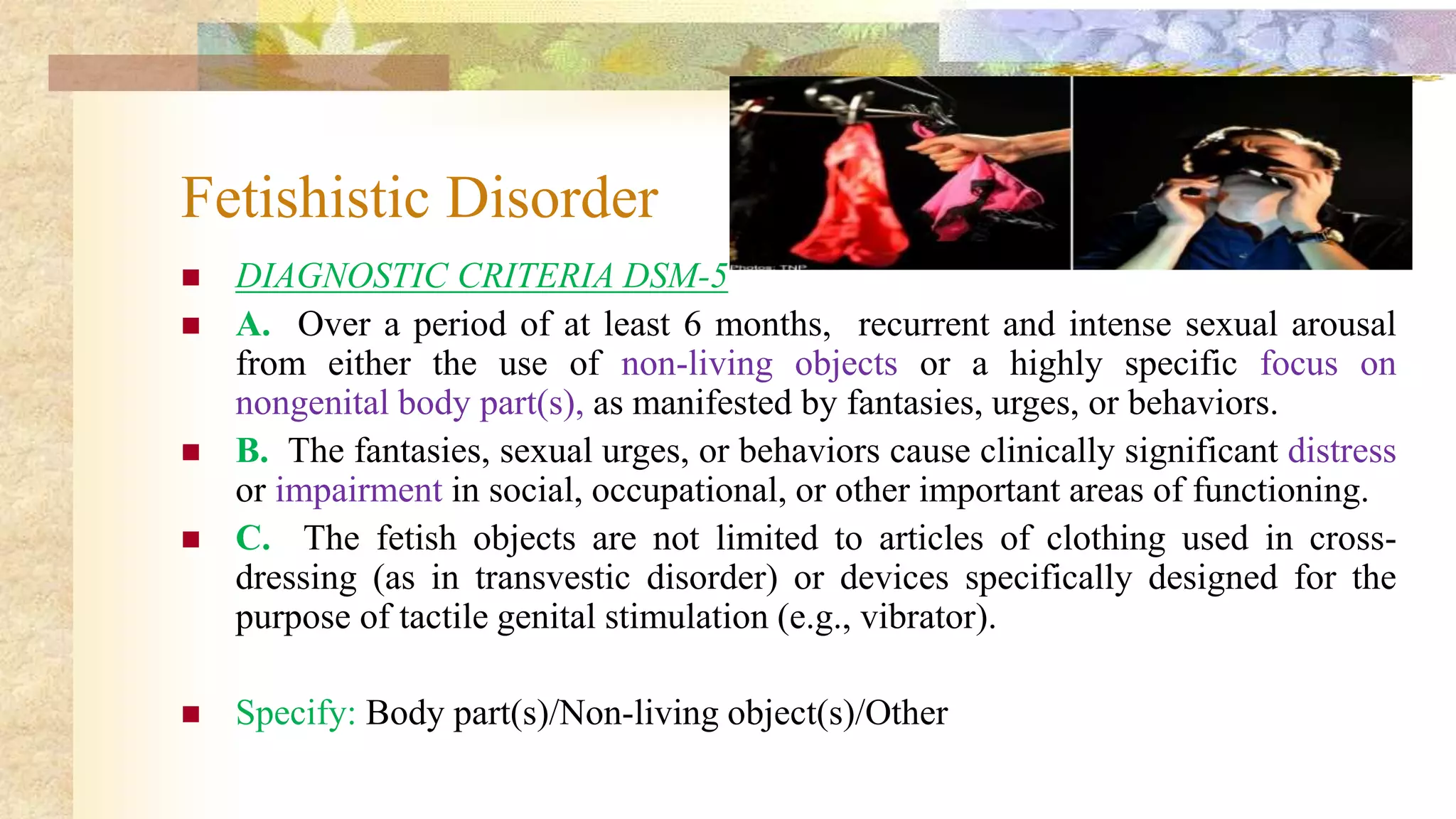 Fetishistic Disorder
 DIAGNOSTIC CRITERIA DSM-5
 A. Over a period of at least 6 months, recurrent and intense sexual arousal
from either the use of non-living objects or a highly specific focus on
nongenital body part(s), as manifested by fantasies, urges, or behaviors.
 B. The fantasies, sexual urges, or behaviors cause clinically significant distress
or impairment in social, occupational, or other important areas of functioning.
 C. The fetish objects are not limited to articles of clothing used in cross-
dressing (as in transvestic disorder) or devices specifically designed for the
purpose of tactile genital stimulation (e.g., vibrator).
 Specify: Body part(s)/Non-living object(s)/Other
 