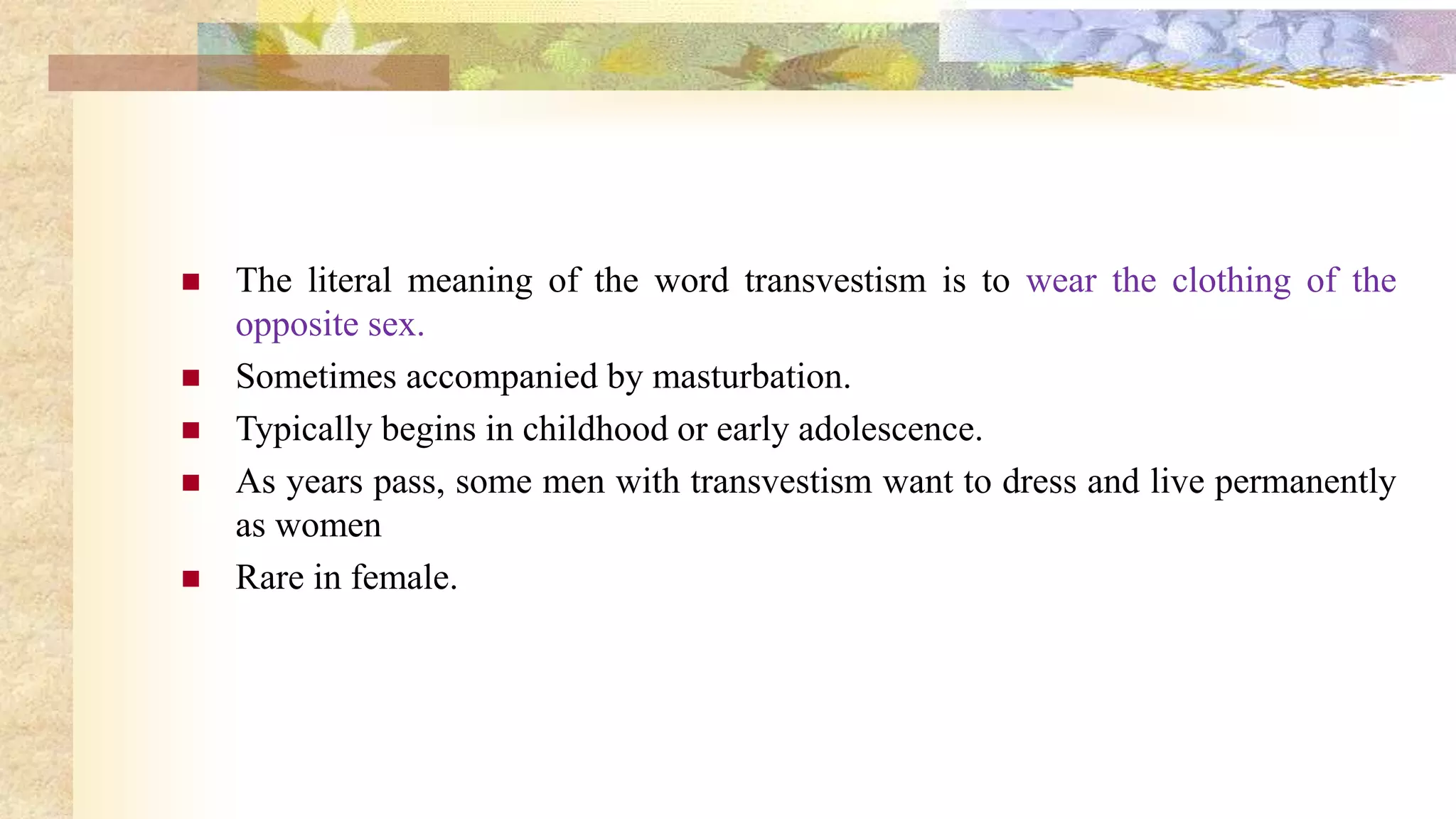  The literal meaning of the word transvestism is to wear the clothing of the
opposite sex.
 Sometimes accompanied by masturbation.
 Typically begins in childhood or early adolescence.
 As years pass, some men with transvestism want to dress and live permanently
as women
 Rare in female.
 