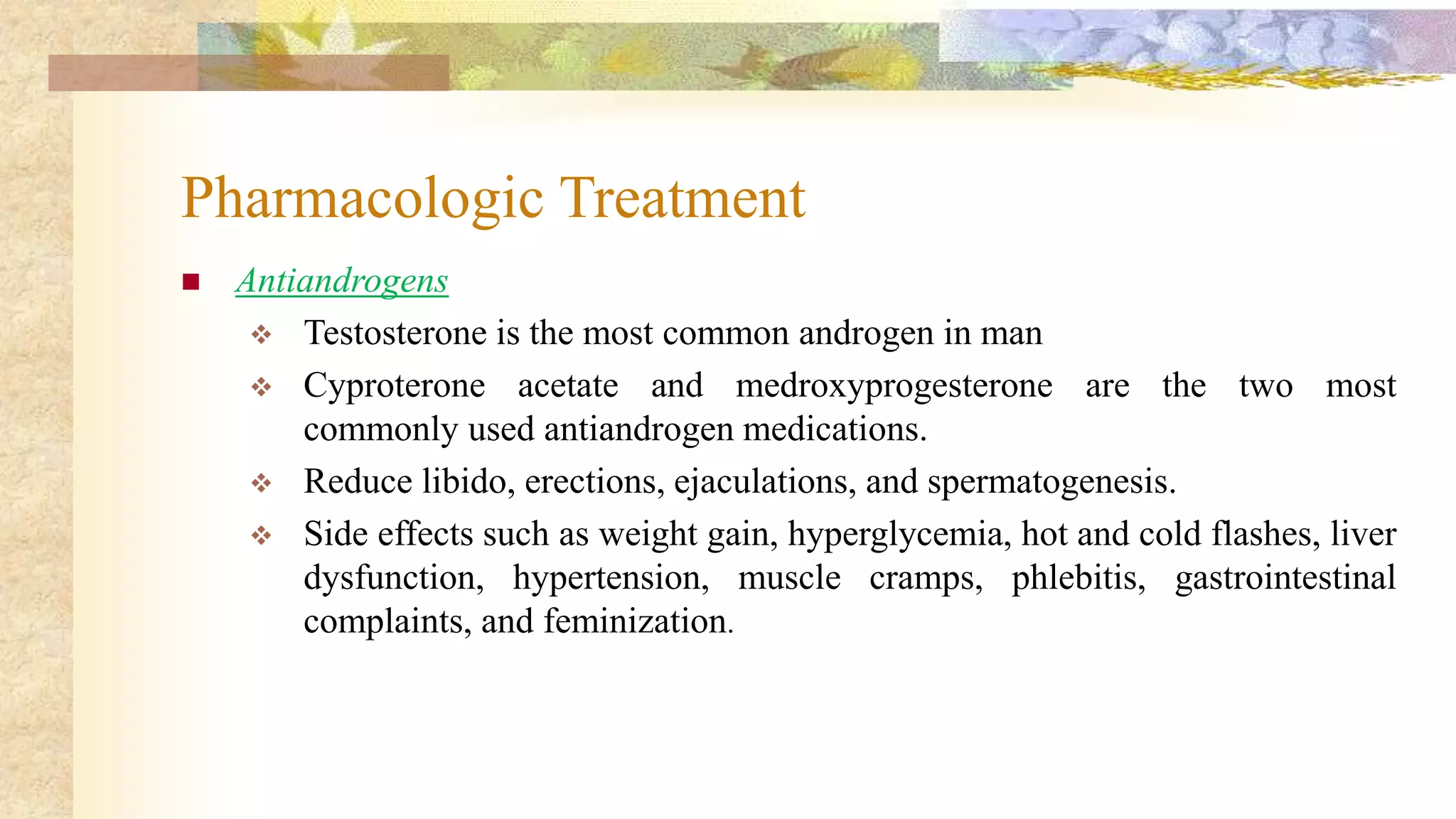 Pharmacologic Treatment
 Antiandrogens
 Testosterone is the most common androgen in man
 Cyproterone acetate and medroxyprogesterone are the two most
commonly used antiandrogen medications.
 Reduce libido, erections, ejaculations, and spermatogenesis.
 Side effects such as weight gain, hyperglycemia, hot and cold flashes, liver
dysfunction, hypertension, muscle cramps, phlebitis, gastrointestinal
complaints, and feminization.
 