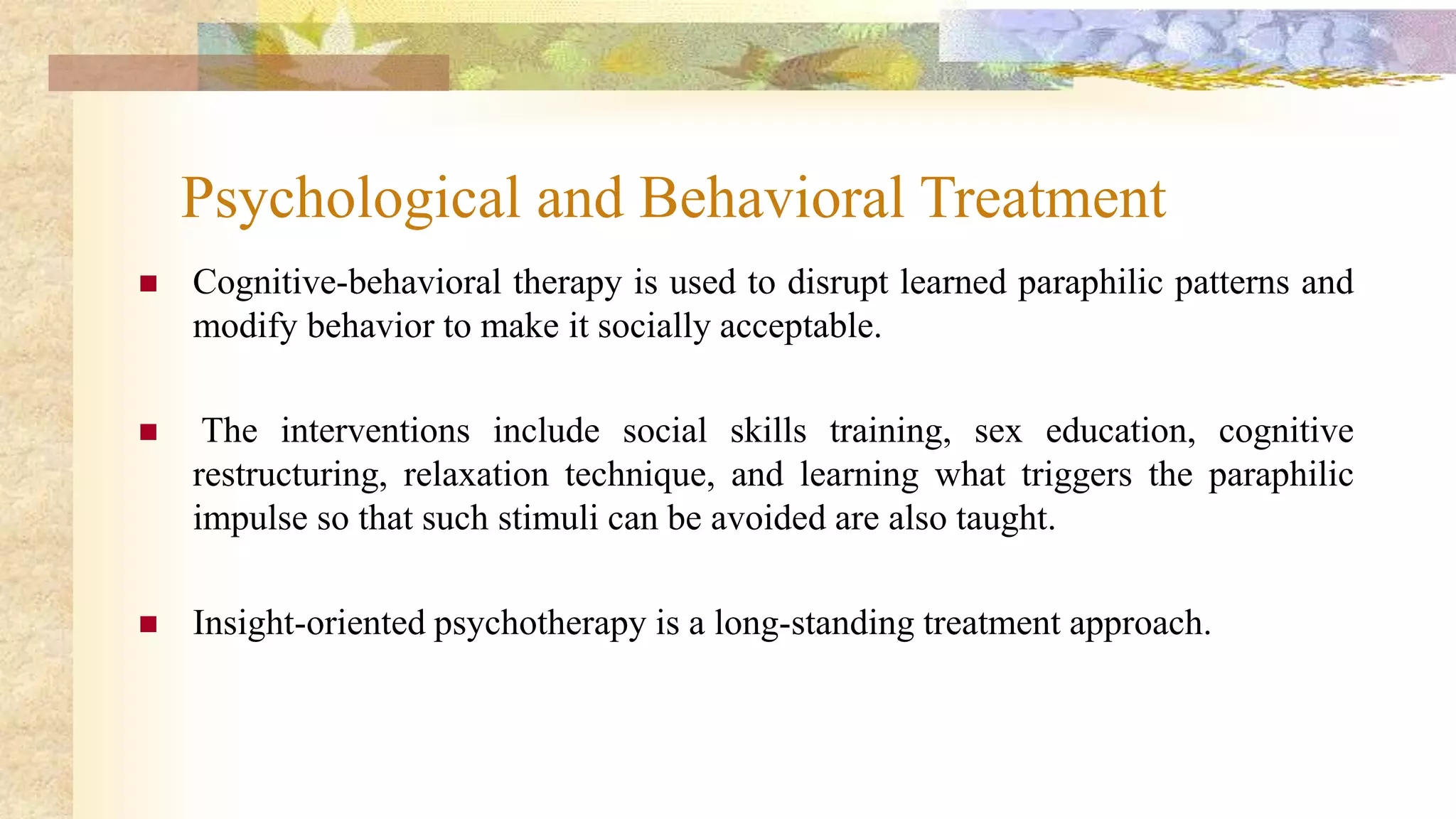 Psychological and Behavioral Treatment
 Cognitive-behavioral therapy is used to disrupt learned paraphilic patterns and
modify behavior to make it socially acceptable.
 The interventions include social skills training, sex education, cognitive
restructuring, relaxation technique, and learning what triggers the paraphilic
impulse so that such stimuli can be avoided are also taught.
 Insight-oriented psychotherapy is a long-standing treatment approach.
 