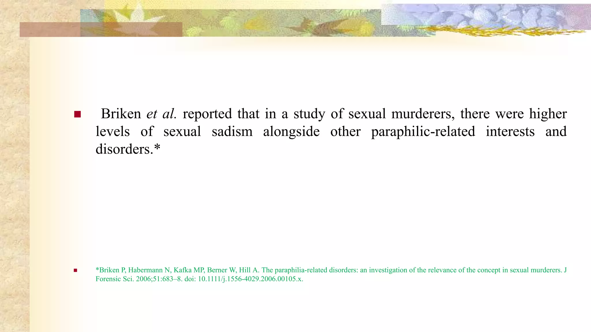  Briken et al. reported that in a study of sexual murderers, there were higher
levels of sexual sadism alongside other paraphilic-related interests and
disorders.*
 *Briken P, Habermann N, Kafka MP, Berner W, Hill A. The paraphilia-related disorders: an investigation of the relevance of the concept in sexual murderers. J
Forensic Sci. 2006;51:683–8. doi: 10.1111/j.1556-4029.2006.00105.x.
 