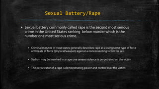 Sexual Battery/Rape
▪ Sexual battery commonly called rape is the second most serious
crime in the United States ranking below murder which is the
number one most serious crime.
▪ Criminal statutes in most states generally describes rape as a using some type of force
or threats of force (physical/weapon) against a nonconsenting victim for sex.
▪ Sadism may be involved in a rape one severe violence is perpetrated on the victim
▪ The perpetrator of a rape is demonstrating power and control over the victim
 