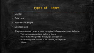 Types of Rapes
▪ Marital
▪ Date rape
▪ Acquaintance rape
▪ Stranger rape
▪ A high number of rapes are not reported to law enforcement due to:
-Victim embarrassment or a feeling of shame
- Belief that nothing will be done by law enforcement
- Not wanting to be involved in the criminal justice process
- Stigma
 