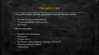 Paraphilias
▪ Are preferential, intense, persistence sexual interests which :
– Are odd, but not a mental disorder
– Consensual between adult partners
– Not illegal
▪ Some examples
– Fantasies and role playing
– Sex games
– Unusual attire
– Domination (ropes, bindings, ball gags, tickling etc)
– Watching adult porn videos
– Videotaping
 