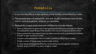 Pedophilia
▪ In our society this is a very serious crime mostly committed by males
▪ The perpetrators of pedophilic acts are usually someone close to the
victim such as a parent, relative, or caretaker.
▪ Pedophiles target prepubescent children to include infants
– Once a child starts to grow hair in the genital areas they are no longer an interest
of a pedophile; depending on the situation this can be dangerous to the victim.
– Some pedophiles have been known to marry women with prepubescent children
in order to gain access to a child
– In some cases pedophiles marry in order to produce offspring to molest
– A high number of these cases involve male victims
– In most states the legal penalties for committing sex acts against children is
harsher when a victim is 14 years of age or under.
 