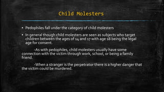 Child Molesters
▪ Pedophiles fall under the category of child molesters
▪ In general though child molesters are seen as subjects who target
children between the ages of 14 and 17 with age 18 being the legal
age for consent.
-As with pedophiles, child molesters usually have some
connection with the victim through work, school, or being a family
friend.
-When a stranger is the perpetrator there is a higher danger that
the victim could be murdered.
 