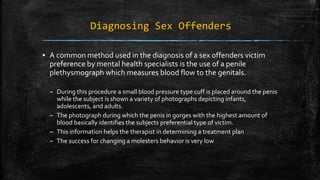 Diagnosing Sex Offenders
▪ A common method used in the diagnosis of a sex offenders victim
preference by mental health specialists is the use of a penile
plethysmograph which measures blood flow to the genitals.
– During this procedure a small blood pressure type cuff is placed around the penis
while the subject is shown a variety of photographs depicting infants,
adolescents, and adults.
– The photograph during which the penis in gorges with the highest amount of
blood basically identifies the subjects preferential type of victim.
– This information helps the therapist in determining a treatment plan
– The success for changing a molesters behavior is very low
 