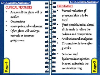 CLINICALFEATURES
• As a result the glans will be
swollen
• Oedematous
• severe painand tenderness.
• Oftenglans will undergo
necrosis or becomes
gangrenous.
TREATMENT
• Manual reductionof
prepuceal skin is to be
tried.
• If not possible, initial dorsal
slit is made to relieve the
oedema and compression.
• Antibiotics and analgesics
• Circumcision is done after
3 weeks.
• Sedation and
hyaluronidase injection
in 10 ml saline into the
constriction ring
 