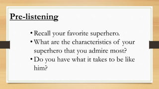 Pre-listening
• Recall your favorite superhero.
• What are the characteristics of your
superhero that you admire most?
• Do you have what it takes to be like
him?
 