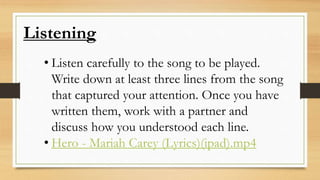 Listening
• Listen carefully to the song to be played.
Write down at least three lines from the song
that captured your attention. Once you have
written them, work with a partner and
discuss how you understood each line.
• Hero - Mariah Carey (Lyrics)(ipad).mp4
 