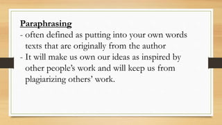 Paraphrasing
- often defined as putting into your own words
texts that are originally from the author
- It will make us own our ideas as inspired by
other people’s work and will keep us from
plagiarizing others’ work.
 