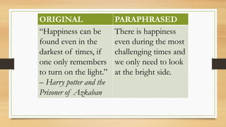ORIGINAL PARAPHRASED
“Happiness can be
found even in the
darkest of times, if
one only remembers
to turn on the light.”
– Harry potter and the
Prisoner of Azkaban
There is happiness
even during the most
challenging times and
we only need to look
at the bright side.
 