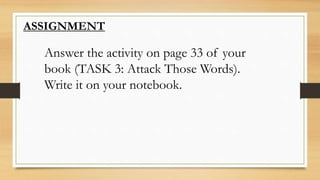 ASSIGNMENT
Answer the activity on page 33 of your
book (TASK 3: Attack Those Words).
Write it on your notebook.
 