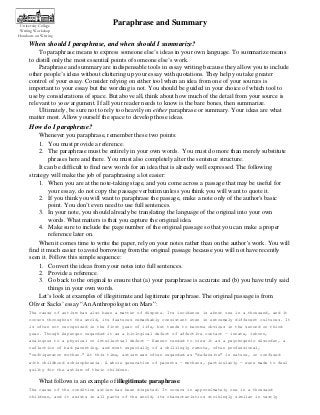 University College
Writing Workshop
Handouts on Writing

Paraphrase and Summary

When should I paraphrase, and when should I summarize?
To paraphrase means to express someone else’s ideas in your own language. To summarize means
to distill only the most essential points of someone else’s work.
Paraphrase and summary are indispensable tools in essay writing because they allow you to include
other people’s ideas without cluttering up your essay with quotations. They help you take greater
control of your essay. Consider relying on either tool when an idea from one of your sources is
important to your essay but the wording is not. You should be guided in your choice of which tool to
use by considerations of space. But above all, think about how much of the detail from your source is
relevant to your argument. If all your reader needs to know is the bare bones, then summarize.
Ultimately, be sure not to rely too heavily on either paraphrase or summary. Your ideas are what
matter most. Allow yourself the space to develop those ideas.

How do I paraphrase?
Whenever you paraphrase, remember these two points:
1. You must provide a reference.
2. The paraphrase must be entirely in your own words. You must do more than merely substitute
phrases here and there. You must also completely alter the sentence structure.
It can be difficult to find new words for an idea that is already well expressed. The following
strategy will make the job of paraphrasing a lot easier:
1. When you are at the note-taking stage, and you come across a passage that may be useful for
your essay, do not copy the passage verbatim unless you think you will want to quote it.
2. If you think you will want to paraphrase the passage, make a note only of the author's basic
point. You don’t even need to use full sentences.
3. In your note, you should already be translating the language of the original into your own
words. What matters is that you capture the original idea.
4. Make sure to include the page number of the original passage so that you can make a proper
reference later on.
When it comes time to write the paper, rely on your notes rather than on the author's work. You will
find it much easier to avoid borrowing from the original passage because you will not have recently
seen it. Follow this simple sequence:
1. Convert the ideas from your notes into full sentences.
2. Provide a reference.
3. Go back to the original to ensure that (a) your paraphrase is accurate and (b) you have truly said
things in your own words.
Let’s look at examples of illegitimate and legitimate paraphrase. The original passage is from
Oliver Sacks’ essay “An Anthropologist on Mars”:
The cause of autism has also been a matter of dispute. Its incidence is about one in a thousand, and it
occurs throughout the world, its features remarkably consistent even in extremely different cultures. It
is often not recognized in the first year of life, but tends to become obvious in the second or third
year. Though Asperger regarded it as a biological defect of affective contact — innate, inborn,
analogous to a physical or intellectual defect — Kanner tended to view it as a psychogenic disorder, a
reflection of bad parenting, and most especially of a chillingly remote, often professional,
“refrigerator mother.” At this time, autism was often regarded as “defensive” in nature, or confused
with childhood schizophrenia. A whole generation of parents — mothers, particularly — were made to feel
guilty for the autism of their children.

What follows is an example of illegitimate paraphrase:
The cause of the condition autism has been disputed. It occurs in approximately one in a thousand
children, and it exists in all parts of the world, its characteristics strikingly similar in vastly

 