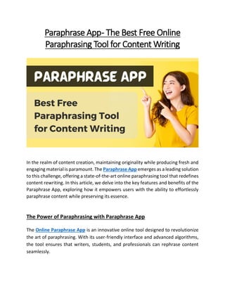 Paraphrase App- The Best Free Online
Paraphrasing Tool for Content Writing
In the realm of content creation, maintaining originality while producing fresh and
engaging material is paramount. The Paraphrase App emerges as a leading solution
to this challenge, offering a state-of-the-art online paraphrasing tool that redefines
content rewriting. In this article, we delve into the key features and benefits of the
Paraphrase App, exploring how it empowers users with the ability to effortlessly
paraphrase content while preserving its essence.
The Power of Paraphrasing with Paraphrase App
The Online Paraphrase App is an innovative online tool designed to revolutionize
the art of paraphrasing. With its user-friendly interface and advanced algorithms,
the tool ensures that writers, students, and professionals can rephrase content
seamlessly.
 