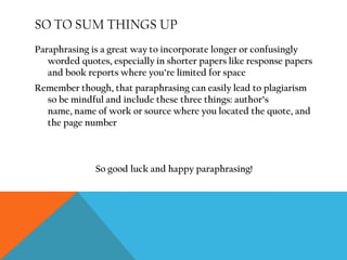 An example of Fitzgerald, ParaphrasedSo you’re writing a paper about symbolic imagery in F. Scott Fitzgerald’s The Great Gatsby, and you want to use the following quote: 	“This is a valley of ashes--a fantastic farm where ashes grow like wheat into ridges and hills and grotesque gardens; where ashes take the forms of houses and chimneys and rising smoke and, finally, with a transcendent effort, of men who move dimly and already crumbling through the powdery air. Occasionally a line of gray cars crawls along an invisible track, gives out a ghastly creak, and comes to rest, and immediately the ash-gray men swarm up with leaden spades and stir up an impenetrable cloud, which screens their obscure operations from your sight."- F. Scott Fitzgerald, The Great Gatsby, Ch. 2…but it’s so long. The solution: paraphrase Mr. Fitzgerald. 