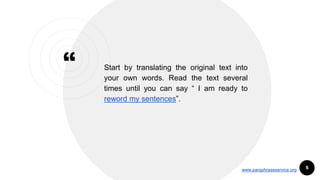 “ Start by translating the original text into
your own words. Read the text several
times until you can say “ I am ready to
reword my sentences”.
5www.paraphraseservice.org
 