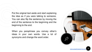 Put the original text aside and start explaining
the idea as if you were talking to someone.
You can also flip the sentence by moving the
end of the sentence to the beginning and the
beginning to the end.
When you paraphrase you convey other’s
ideas in your own words. Use a lot of
synonyms and change the word order.
6www.paraphraseservice.org
 