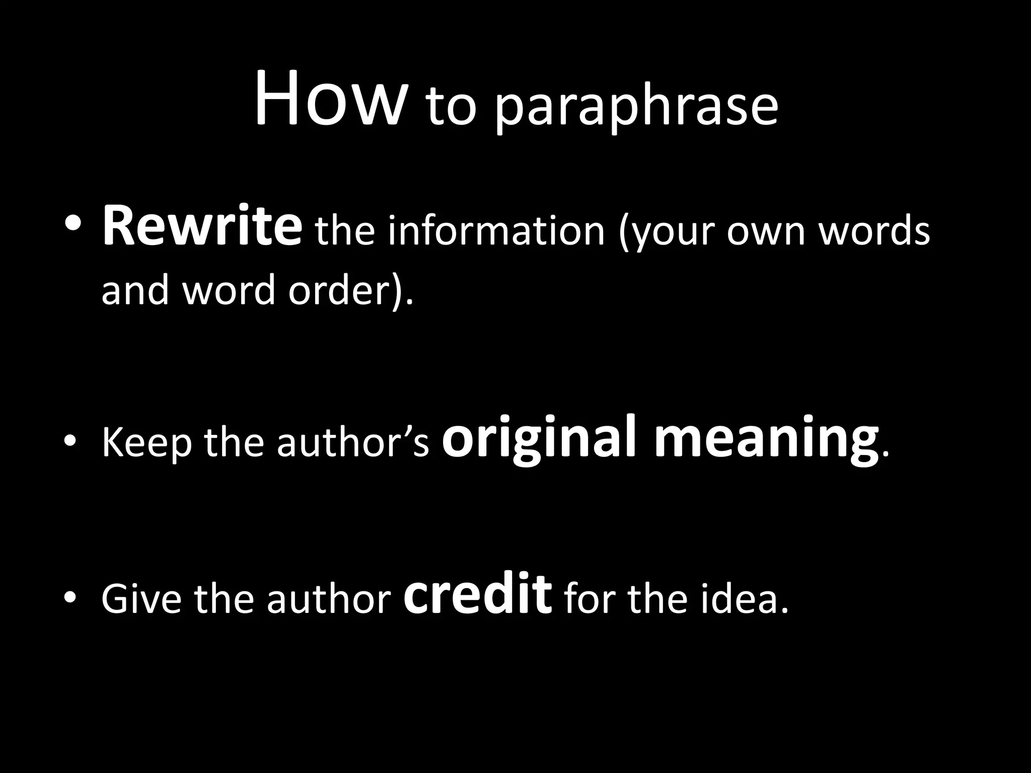How	
  to	
  paraphrase	
  
•  Rewrite	
  the	
  informa?on	
  (your	
  own	
  words	
  
   and	
  word	
  order).	
  	
  


•  Keep	
  the	
  author’s	
  original	
  meaning.	
  	
  


•  Give	
  the	
  author	
  credit	
  for	
  the	
  idea.	
  	
  	
  
 