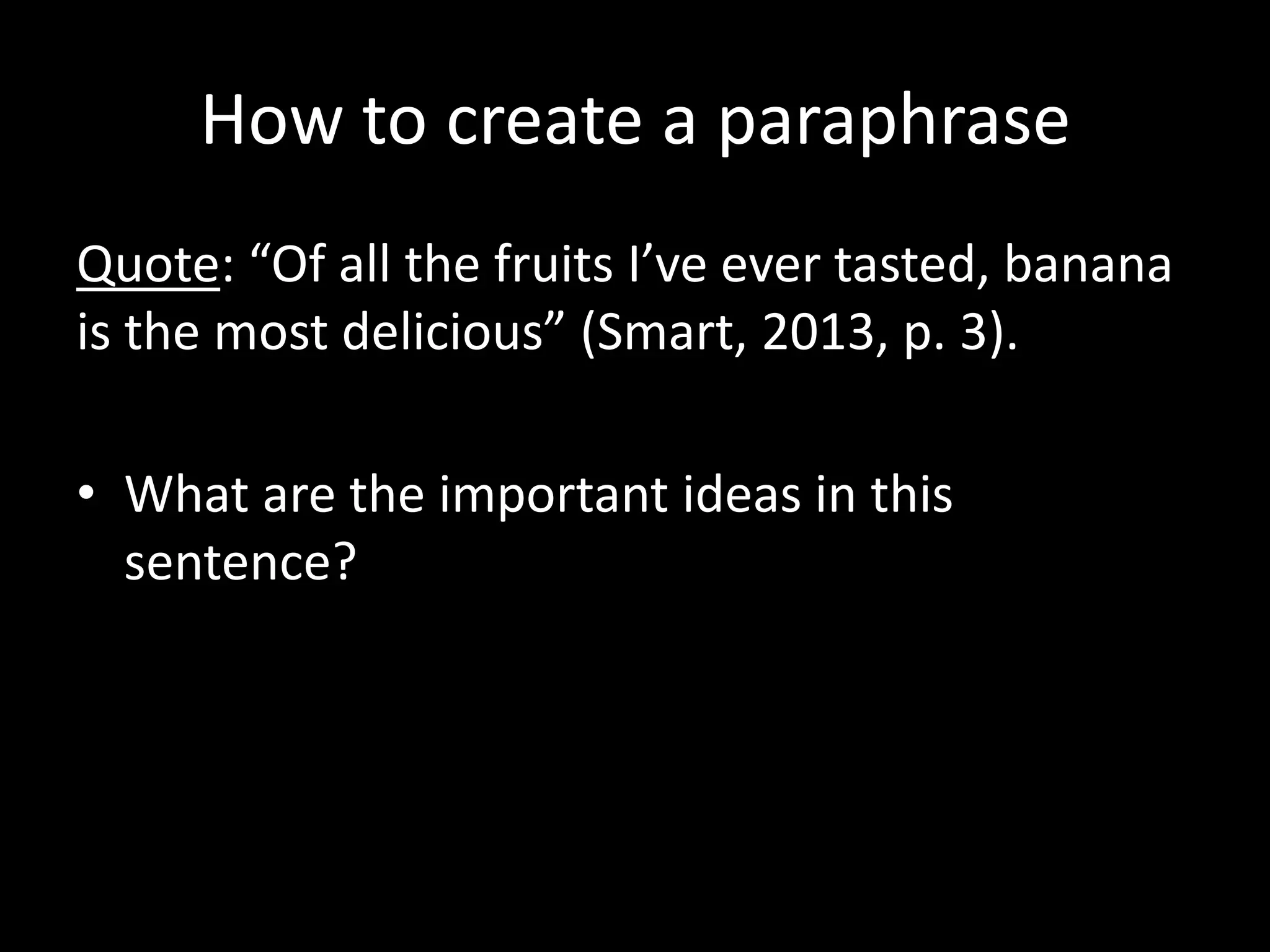 How	
  to	
  create	
  a	
  paraphrase	
  
Quote:	
  “Of	
  all	
  the	
  fruits	
  I’ve	
  ever	
  tasted,	
  banana	
  
is	
  the	
  most	
  delicious”	
  (Smart,	
  2013,	
  p.	
  3).	
  	
  

•  What	
  are	
  the	
  important	
  ideas	
  in	
  this	
  
   sentence?	
  
 