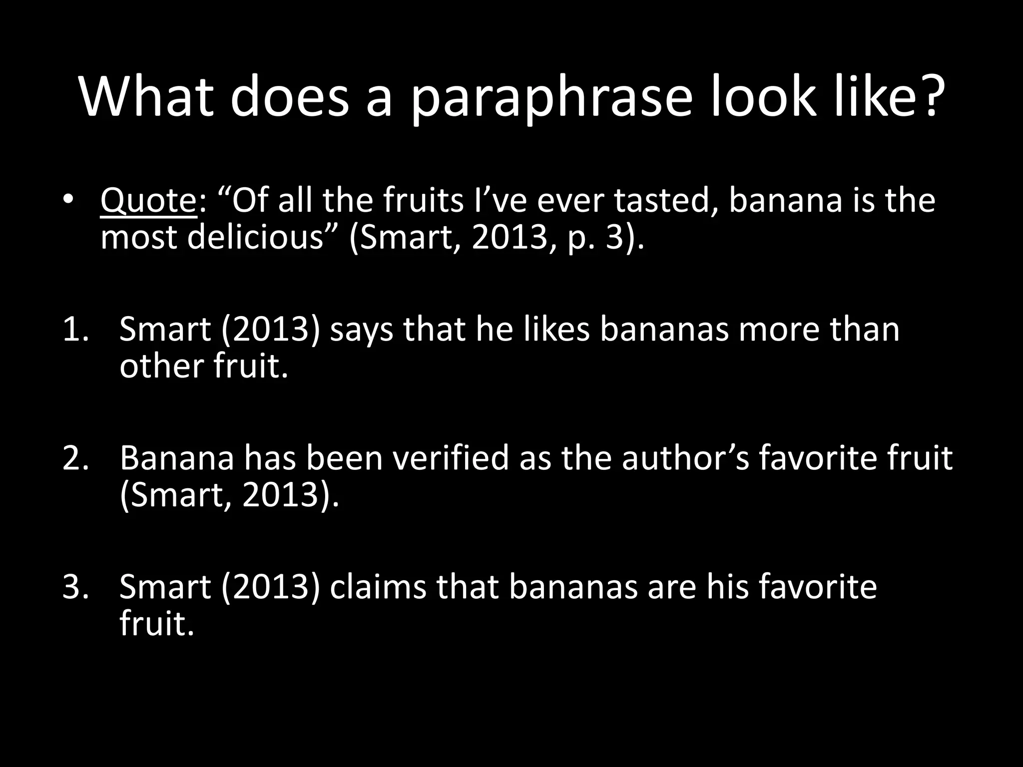 What	
  does	
  a	
  paraphrase	
  look	
  like?	
  
•  Quote:	
  “Of	
  all	
  the	
  fruits	
  I’ve	
  ever	
  tasted,	
  banana	
  is	
  the	
  
   most	
  delicious”	
  (Smart,	
  2013,	
  p.	
  3).	
  	
  

1.  Smart	
  (2013)	
  says	
  that	
  he	
  likes	
  bananas	
  more	
  than	
  
    other	
  fruit.	
  	
  

2.  Banana	
  has	
  been	
  veriﬁed	
  as	
  the	
  author’s	
  favorite	
  fruit	
  
    (Smart,	
  2013).	
  	
  

3.  Smart	
  (2013)	
  claims	
  that	
  bananas	
  are	
  his	
  favorite	
  
    fruit.	
  	
  	
  
 