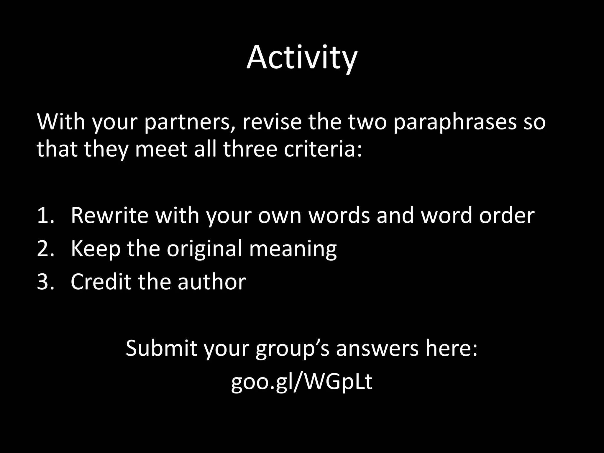 Ac?vity	
  
With	
  your	
  partners,	
  revise	
  the	
  two	
  paraphrases	
  so	
  
that	
  they	
  meet	
  all	
  three	
  criteria:	
  	
  
	
  
1.  Rewrite	
  with	
  your	
  own	
  words	
  and	
  word	
  order	
  
2.  Keep	
  the	
  original	
  meaning	
  
3.  Credit	
  the	
  author	
  

            Submit	
  your	
  group’s	
  answers	
  here:	
  
                        goo.gl/WGpLt	
  
 