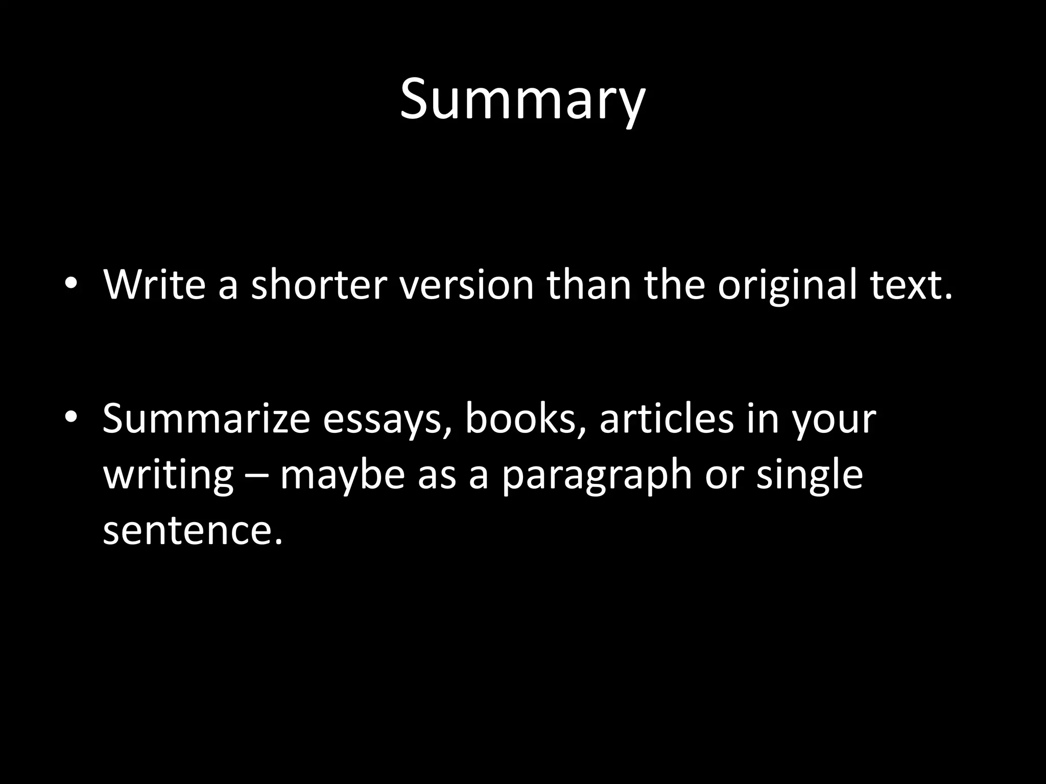 Summary	
  

•  Write	
  a	
  shorter	
  version	
  than	
  the	
  original	
  text.	
  	
  

•  Summarize	
  essays,	
  books,	
  ar?cles	
  in	
  your	
  
   wri?ng	
  –	
  maybe	
  as	
  a	
  paragraph	
  or	
  single	
  
   sentence.	
  	
  	
  
 