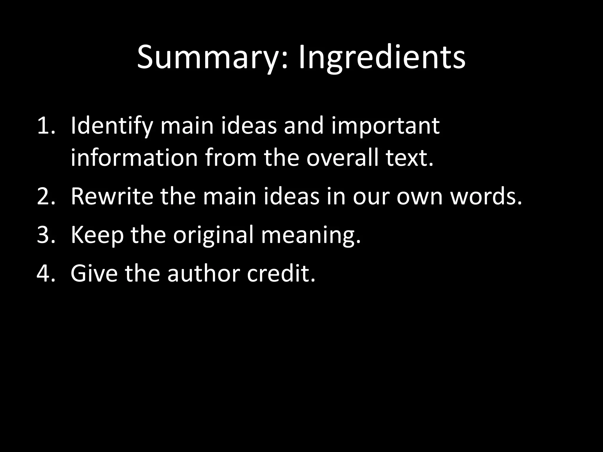 Summary:	
  Ingredients	
  
1.  Iden?fy	
  main	
  ideas	
  and	
  important	
  
    informa?on	
  from	
  the	
  overall	
  text.	
  	
  
2.  Rewrite	
  the	
  main	
  ideas	
  in	
  our	
  own	
  words.	
  
3.  Keep	
  the	
  original	
  meaning.	
  
4.  Give	
  the	
  author	
  credit.	
  	
  
 
