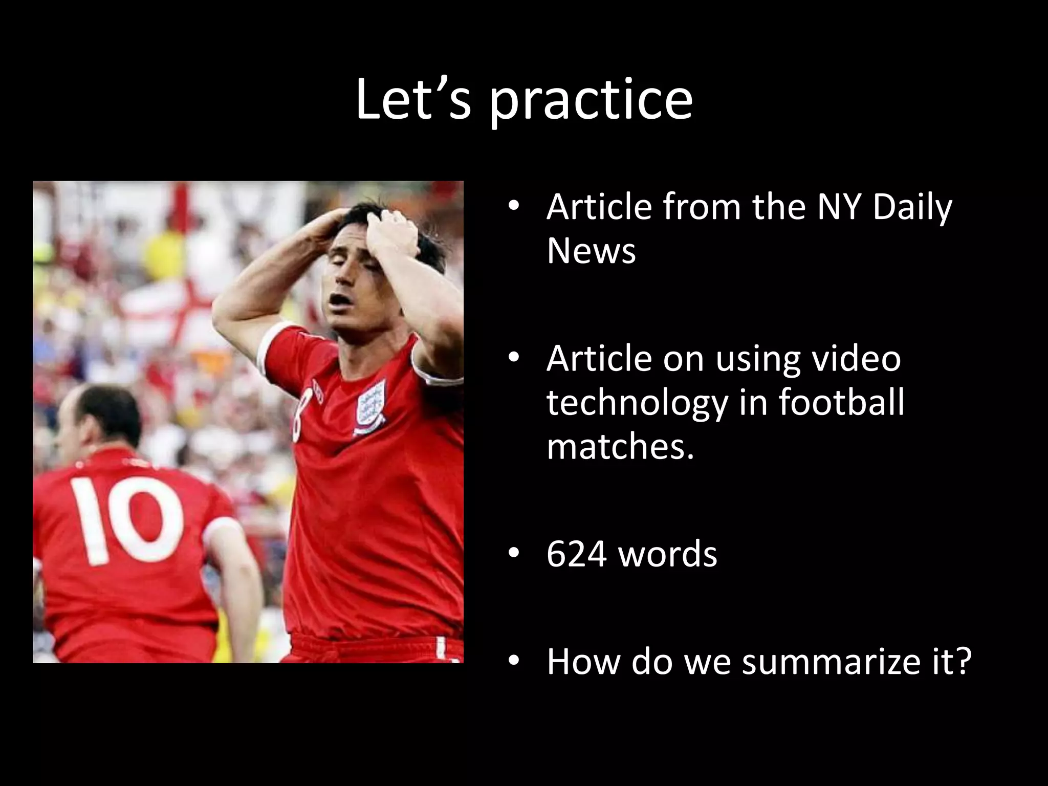 Let’s	
  prac?ce	
  
        •  Ar?cle	
  from	
  the	
  NY	
  Daily	
  
           News	
  

        •  Ar?cle	
  on	
  using	
  video	
  
           technology	
  in	
  football	
  
           matches.	
  	
  

        •  624	
  words	
  

        •  How	
  do	
  we	
  summarize	
  it?	
  	
  	
  
 