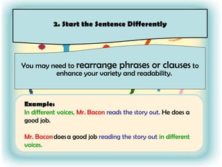 You may need to  rearrange phrases or clauses  to enhance your variety and readability. 2. Start the Sentence Differently Example: In different voices,   Mr. Bacon   reads the story out.  He does a good job.  Mr. Bacon  does a good job  reading the story out   in different voices. 