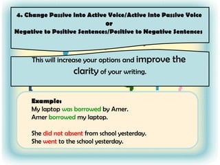 4. Change Passive into Active Voice/Active into Passive Voice  or  Negative to Positive Sentences/Positive to Negative Sentences  This will increase your options and  improve the  clarity  of your writing. Example: My laptop  was borrowed  by Amer. Amer  borrowed  my laptop.  She  did not absent  from school yesterday. She  went  to the school yesterday. 