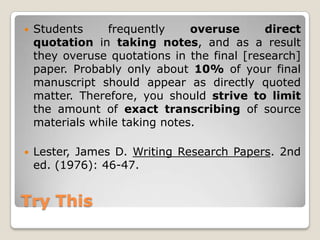 Try ThisStudents frequently overuse direct quotation in taking notes, and as a result they overuse quotations in the final [research] paper. Probably only about 10% of your final manuscript should appear as directly quoted matter. Therefore, you should strive to limit the amount of exact transcribing of source materials while taking notes. Lester, James D. Writing Research Papers. 2nd ed. (1976): 46-47.
