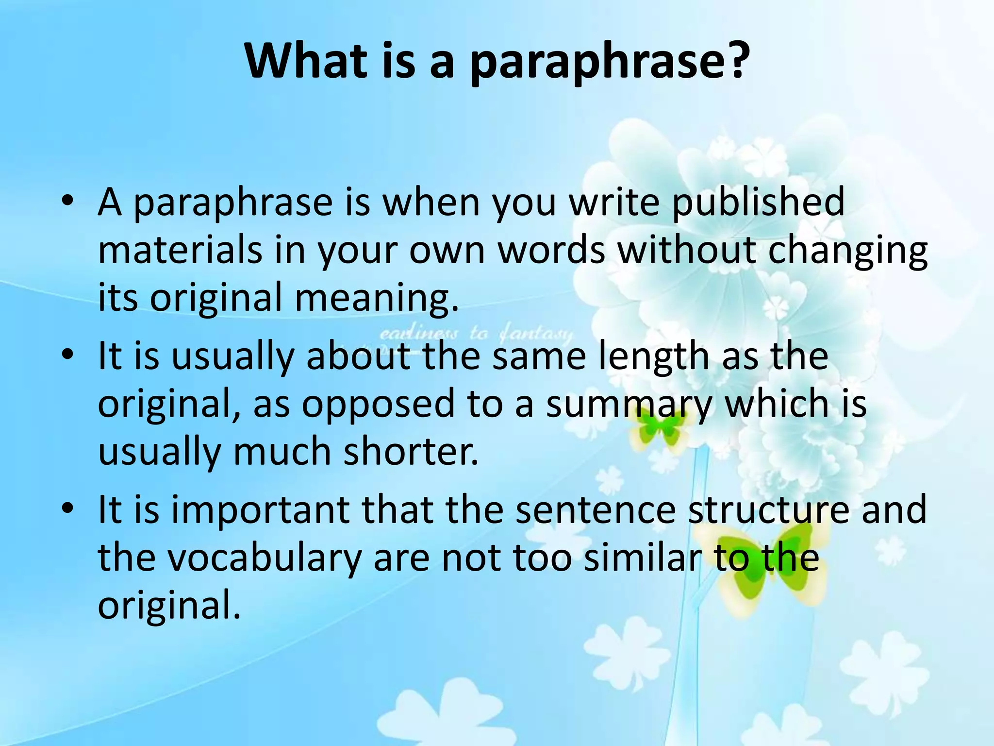 What is a paraphrase?
• A paraphrase is when you write published
materials in your own words without changing
its original meaning.
• It is usually about the same length as the
original, as opposed to a summary which is
usually much shorter.
• It is important that the sentence structure and
the vocabulary are not too similar to the
original.