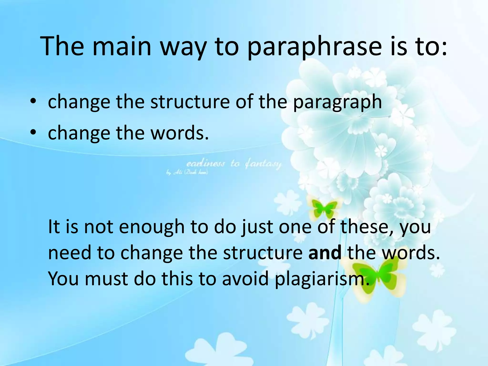 The main way to paraphrase is to:
• change the structure of the paragraph
• change the words.
It is not enough to do just one of these, you
need to change the structure and the words.
You must do this to avoid plagiarism.