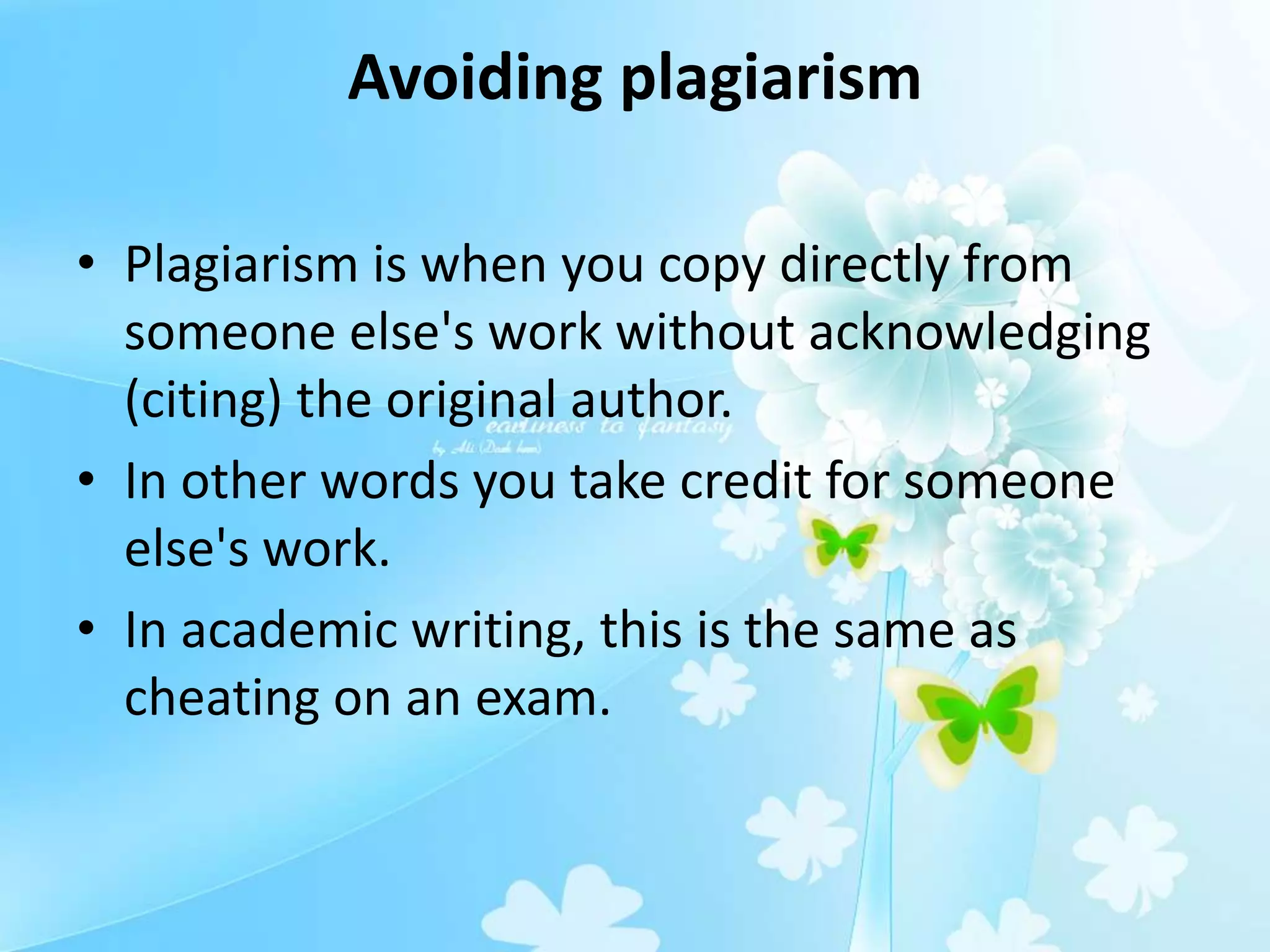 Avoiding plagiarism
• Plagiarism is when you copy directly from
someone else's work without acknowledging
(citing) the original author.
• In other words you take credit for someone
else's work.
• In academic writing, this is the same as
cheating on an exam.