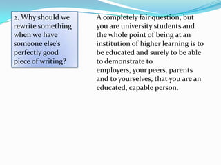 2. Why should we    A completely fair question, but
rewrite something   you are university students and
when we have        the whole point of being at an
someone else's      institution of higher learning is to
perfectly good      be educated and surely to be able
piece of writing?   to demonstrate to
                    employers, your peers, parents
                    and to yourselves, that you are an
                    educated, capable person.
 