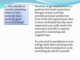 2. Why should we    However, to get employment in a
rewrite something   position that leads somewhere,
when we have        that gets respect and that
someone else's      provides personal satisfaction
perfectly good      (one of the job requirements that
piece of writing?   is most overlooked but also most
                    important) you really need to be
                    innovative and able to express
                    yourself in interesting and
                    original ways.

                    So, you need to paraphrase so you
                    will get both short and long term
                    benefits from learning how to do
                    something by and for yourself.
 