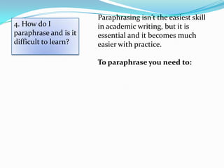 Paraphrasing isn't the easiest skill
4. How do I            in academic writing, but it is
paraphrase and is it   essential and it becomes much
difficult to learn?    easier with practice.

                       To paraphrase you need to:
 