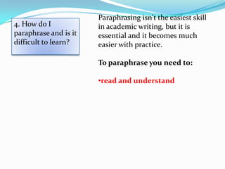 Paraphrasing isn't the easiest skill
4. How do I            in academic writing, but it is
paraphrase and is it   essential and it becomes much
difficult to learn?    easier with practice.

                       To paraphrase you need to:

                       •read and understand
 