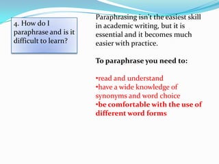 Paraphrasing isn't the easiest skill
4. How do I            in academic writing, but it is
paraphrase and is it   essential and it becomes much
difficult to learn?    easier with practice.

                       To paraphrase you need to:

                       •read and understand
                       •have a wide knowledge of
                       synonyms and word choice
                       •be comfortable with the use of
                       different word forms
 