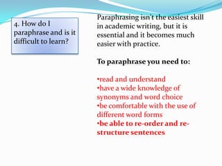 Paraphrasing isn't the easiest skill
4. How do I            in academic writing, but it is
paraphrase and is it   essential and it becomes much
difficult to learn?    easier with practice.

                       To paraphrase you need to:

                       •read and understand
                       •have a wide knowledge of
                       synonyms and word choice
                       •be comfortable with the use of
                       different word forms
                       •be able to re-order and re-
                       structure sentences
 