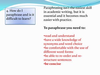 Paraphrasing isn't the easiest skill
4. How do I            in academic writing, but it is
paraphrase and is it   essential and it becomes much
difficult to learn?    easier with practice.

                       To paraphrase you need to:

                       •read and understand
                       •have a wide knowledge of
                       synonyms and word choice
                       •be comfortable with the use of
                       different word forms
                       •be able to re-order and re-
                       structure sentences
                       •be concise
 
