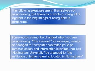 The following exercises are in themselves not
paraphrasing, but taken as a whole or using all 3
together is the beginnings of being able to
paraphrase.



Some words cannot be changed when you are
paraphrasing. "The internet," for example, cannot
be changed to "computer controlled pc to pc
communication and information interface" nor can
"Nottingham University" be changed to "the
institution of higher learning located in Nottingham"
 
