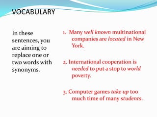 VOCABULARY

In these         1. Many well known multinational
sentences, you       companies are located in New
are aiming to        York.
replace one or
two words with   2. International cooperation is
synonyms.            needed to put a stop to world
                     poverty.

                 3. Computer games take up too
                     much time of many students.
 