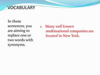 VOCABULARY

In these
sentences, you   1. Many well known
are aiming to       multinational companies are
replace one or      located in New York.
two words with
synonyms.
 