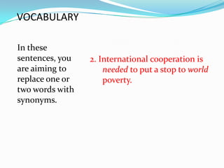 VOCABULARY

In these
sentences, you   2. International cooperation is
are aiming to        needed to put a stop to world
replace one or       poverty.
two words with
synonyms.
 